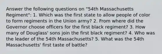 Answer the following questions on "54th Massachusetts Regiment": 1. Which was the first state to allow people of color to form regiments in the Union army? 2. From where did the Governor choose officers for the first black regiment? 3. How many of Douglass' sons join the first black regiment? 4. Who was the leader of the 54th Massachusetts? 5. What was the 54th Massachusetts' first taste of battle?