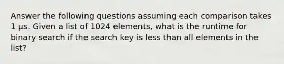 Answer the following questions assuming each comparison takes 1 µs. Given a list of 1024 elements, what is the runtime for binary search if the search key is less than all elements in the list?