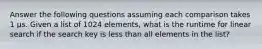 Answer the following questions assuming each comparison takes 1 µs. Given a list of 1024 elements, what is the runtime for linear search if the search key is less than all elements in the list?