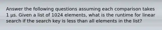 Answer the following questions assuming each comparison takes 1 µs. Given a list of 1024 elements, what is the runtime for linear search if the search key is less than all elements in the list?