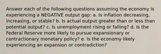 Answer each of the following questions assuming the economy is experiencing a NEGATIVE output gap: a. Is inflation decreasing, increasing, or stable? b. Is actual output greater than or less than potential output? c. Is unemployment rising or falling? d. Is the Federal Reserve more likely to pursue expansionary or contractionary monetary policy? e. Is the economy likely experiencing an expansion or contradiction?