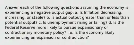 Answer each of the following questions assuming the economy is experiencing a negative output gap. a. Is Inflation decreasing, increasing, or stable? b. Is actual output greater than or <a href='https://www.questionai.com/knowledge/k7BtlYpAMX-less-than' class='anchor-knowledge'>less than</a> potential output? c. Is unemployment rising or falling? d. Is the Federal Reserve more likely to pursue expansionary or contractionary <a href='https://www.questionai.com/knowledge/kEE0G7Llsx-monetary-policy' class='anchor-knowledge'>monetary policy</a>? . e. Is the economy likely experiencing an expansion or contradiction?