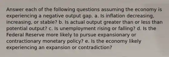 Answer each of the following questions assuming the economy is experiencing a negative output gap. a. Is inflation decreasing, increasing, or stable? b. Is actual output greater than or less than potential output? c. Is unemployment rising or falling? d. Is the Federal Reserve more likely to pursue expansionary or contractionary monetary policy? e. Is the economy likely experiencing an expansion or contradiction?