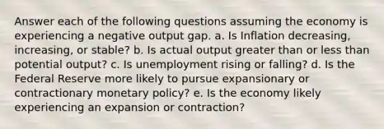 Answer each of the following questions assuming the economy is experiencing a negative output gap. a. Is Inflation decreasing, increasing, or stable? b. Is actual output greater than or less than potential output? c. Is unemployment rising or falling? d. Is the Federal Reserve more likely to pursue expansionary or contractionary monetary policy? e. Is the economy likely experiencing an expansion or contraction?