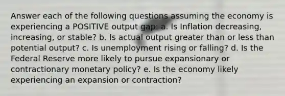 Answer each of the following questions assuming the economy is experiencing a POSITIVE output gap: a. Is Inflation decreasing, increasing, or stable? b. Is actual output <a href='https://www.questionai.com/knowledge/ktgHnBD4o3-greater-than' class='anchor-knowledge'>greater than</a> or <a href='https://www.questionai.com/knowledge/k7BtlYpAMX-less-than' class='anchor-knowledge'>less than</a> potential output? c. Is unemployment rising or falling? d. Is the Federal Reserve more likely to pursue expansionary or contractionary <a href='https://www.questionai.com/knowledge/kEE0G7Llsx-monetary-policy' class='anchor-knowledge'>monetary policy</a>? e. Is the economy likely experiencing an expansion or contraction?