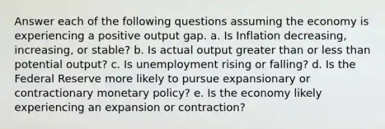 Answer each of the following questions assuming the economy is experiencing a positive output gap. a. Is Inflation decreasing, increasing, or stable? b. Is actual output greater than or less than potential output? c. Is unemployment rising or falling? d. Is the Federal Reserve more likely to pursue expansionary or contractionary monetary policy? e. Is the economy likely experiencing an expansion or contraction?