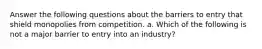 Answer the following questions about the barriers to entry that shield monopolies from competition. a. Which of the following is not a major barrier to entry into an industry?