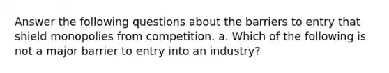 Answer the following questions about the barriers to entry that shield monopolies from competition. a. Which of the following is not a major barrier to entry into an industry?