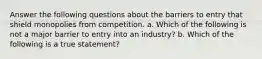 Answer the following questions about the barriers to entry that shield monopolies from competition. a. Which of the following is not a major barrier to entry into an industry? b. Which of the following is a true statement?