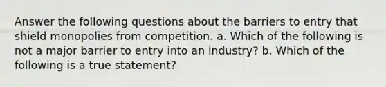 Answer the following questions about the barriers to entry that shield monopolies from competition. a. Which of the following is not a major barrier to entry into an industry? b. Which of the following is a true statement?