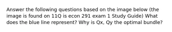 Answer the following questions based on the image below (the image is found on 11Q is econ 291 exam 1 Study Guide) What does the blue line represent? Why is Qx, Qy the optimal bundle?