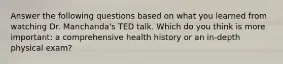 Answer the following questions based on what you learned from watching Dr. Manchanda's TED talk. Which do you think is more important: a comprehensive health history or an in-depth physical exam?