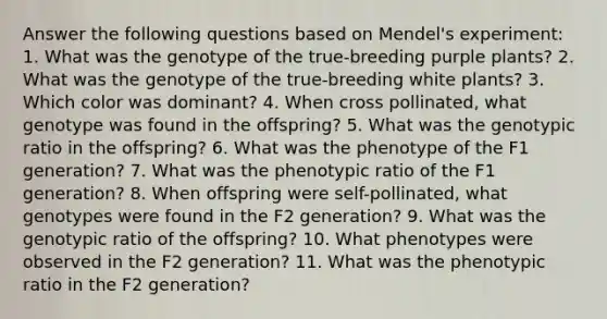 Answer the following questions based on Mendel's experiment: 1. What was the genotype of the true-breeding purple plants? 2. What was the genotype of the true-breeding white plants? 3. Which color was dominant? 4. When cross pollinated, what genotype was found in the offspring? 5. What was the genotypic ratio in the offspring? 6. What was the phenotype of the F1 generation? 7. What was the phenotypic ratio of the F1 generation? 8. When offspring were self-pollinated, what genotypes were found in the F2 generation? 9. What was the genotypic ratio of the offspring? 10. What phenotypes were observed in the F2 generation? 11. What was the phenotypic ratio in the F2 generation?