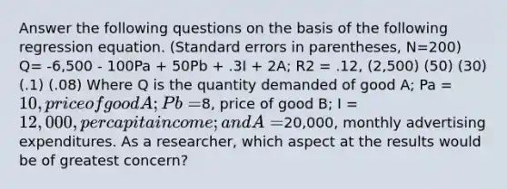 Answer the following questions on the basis of the following regression equation. (Standard errors in parentheses, N=200) Q= -6,500 - 100Pa + 50Pb + .3I + 2A; R2 = .12, (2,500) (50) (30) (.1) (.08) Where Q is the quantity demanded of good A; Pa = 10, price of good A; Pb =8, price of good B; I = 12,000, per capita income; and A =20,000, monthly advertising expenditures. As a researcher, which aspect at the results would be of greatest concern?