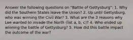 Answer the following questions on "Battle of Gettysburg": 1. Why did the Southern States leave the Union? 2. Up until Gettysburg, who was winning the Civil War? 3. What are the 3 reasons why Lee wanted to invade the North (list a, b, c)? 4. Who ended up winning the battle of Gettysburg? 5. How did this battle impact the outcome of the war?