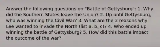 Answer the following questions on "Battle of Gettysburg": 1. Why did the Southern States leave the Union? 2. Up until Gettysburg, who was winning the Civil War? 3. What are the 3 reasons why Lee wanted to invade the North (list a, b, c)? 4. Who ended up winning the battle of Gettysburg? 5. How did this battle impact the outcome of the war?