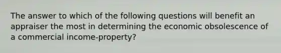 The answer to which of the following questions will benefit an appraiser the most in determining the economic obsolescence of a commercial income-property?