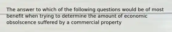 The answer to which of the following questions would be of most benefit when trying to determine the amount of economic obsolscence suffered by a commercial property