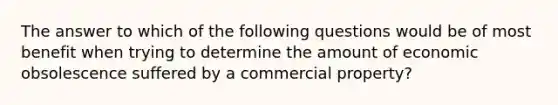 The answer to which of the following questions would be of most benefit when trying to determine the amount of economic obsolescence suffered by a commercial property?