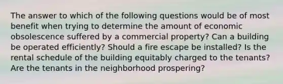 The answer to which of the following questions would be of most benefit when trying to determine the amount of economic obsolescence suffered by a commercial property? Can a building be operated efficiently? Should a fire escape be installed? Is the rental schedule of the building equitably charged to the tenants? Are the tenants in the neighborhood prospering?