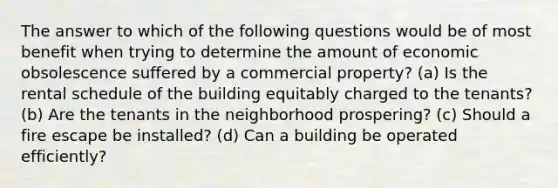 The answer to which of the following questions would be of most benefit when trying to determine the amount of economic obsolescence suffered by a commercial property? (a) Is the rental schedule of the building equitably charged to the tenants? (b) Are the tenants in the neighborhood prospering? (c) Should a fire escape be installed? (d) Can a building be operated efficiently?