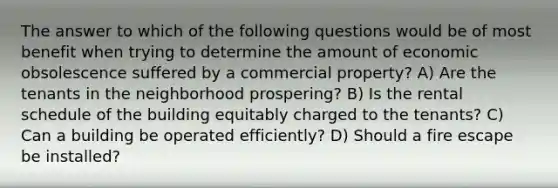 The answer to which of the following questions would be of most benefit when trying to determine the amount of economic obsolescence suffered by a commercial property? A) Are the tenants in the neighborhood prospering? B) Is the rental schedule of the building equitably charged to the tenants? C) Can a building be operated efficiently? D) Should a fire escape be installed?