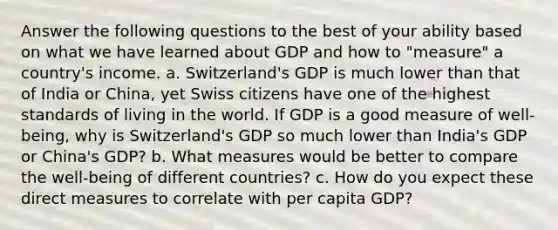 Answer the following questions to the best of your ability based on what we have learned about GDP and how to "measure" a country's income. a. Switzerland's GDP is much lower than that of India or China, yet Swiss citizens have one of the highest standards of living in the world. If GDP is a good measure of well-being, why is Switzerland's GDP so much lower than India's GDP or China's GDP? b. What measures would be better to compare the well-being of different countries? c. How do you expect these direct measures to correlate with per capita GDP?