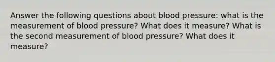 Answer the following questions about <a href='https://www.questionai.com/knowledge/kD0HacyPBr-blood-pressure' class='anchor-knowledge'>blood pressure</a>: what is the measurement of blood pressure? What does it measure? What is the second measurement of blood pressure? What does it measure?