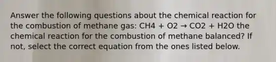 Answer the following questions about the chemical reaction for the combustion of methane gas: CH4 + O2 → CO2 + H2O the chemical reaction for the combustion of methane balanced? If not, select the correct equation from the ones listed below.