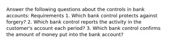 Answer the following questions about the controls in bank​ accounts: Requirements 1. Which bank control protects against​ forgery? 2. Which bank control reports the activity in the​ customer's account each​ period? 3. Which bank control confirms the amount of money put into the bank​ account?