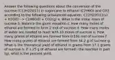 Answer the following questions about the conversion of the sucrose (C12H22O11) in sugarcane to ethanol (C2H6O) and CO2 according to the following unbalanced equation. C12H22O11(s) + H2O(l) --> C2H6O(l) + CO2(g) a. What is the molar mass of sucrose b. Balance the given equation c. How many moles of ethanol are formed to form 2 mol of sucrose d. How many moles of water are needed to react with 10 moles of sucrose e. How many grams of ethanol are formed from 0.550 mol of sucrose f. How many grams of ethanol are formed from 34.2 g of sucrose g. What is the theoretical yield of ethanol in grams from 17.1 grams of sucrose h. If 1.25 g of ethanol are formed i the reaction in part (g), what is the percent yield.