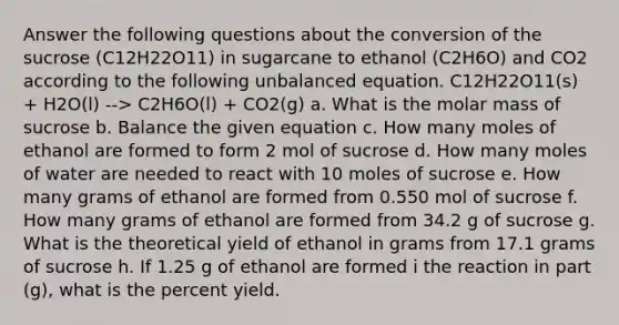 Answer the following questions about the conversion of the sucrose (C12H22O11) in sugarcane to ethanol (C2H6O) and CO2 according to the following unbalanced equation. C12H22O11(s) + H2O(l) --> C2H6O(l) + CO2(g) a. What is the molar mass of sucrose b. Balance the given equation c. How many moles of ethanol are formed to form 2 mol of sucrose d. How many moles of water are needed to react with 10 moles of sucrose e. How many grams of ethanol are formed from 0.550 mol of sucrose f. How many grams of ethanol are formed from 34.2 g of sucrose g. What is the theoretical yield of ethanol in grams from 17.1 grams of sucrose h. If 1.25 g of ethanol are formed i the reaction in part (g), what is the percent yield.