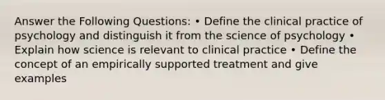 Answer the Following Questions: • Define the clinical practice of psychology and distinguish it from the science of psychology • Explain how science is relevant to clinical practice • Define the concept of an empirically supported treatment and give examples