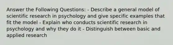 Answer the Following Questions: - Describe a general model of scientific research in psychology and give specific examples that fit the model - Explain who conducts scientific research in psychology and why they do it - Distinguish between basic and applied research