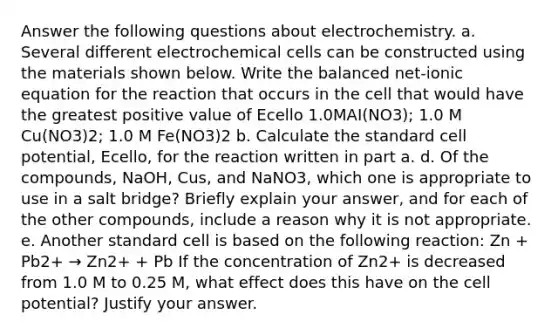 Answer the following questions about electrochemistry. a. Several different <a href='https://www.questionai.com/knowledge/kfSVHBui0S-electrochemical-cells' class='anchor-knowledge'>electrochemical cells</a> can be constructed using the materials shown below. Write the balanced net-ionic equation for the reaction that occurs in the cell that would have the greatest positive value of Ecello 1.0MAI(NO3); 1.0 M Cu(NO3)2; 1.0 M Fe(NO3)2 b. Calculate the standard cell potential, Ecello, for the reaction written in part a. d. Of the compounds, NaOH, Cus, and NaNO3, which one is appropriate to use in a salt bridge? Briefly explain your answer, and for each of the other compounds, include a reason why it is not appropriate. e. Another standard cell is based on the following reaction: Zn + Pb2+ → Zn2+ + Pb If the concentration of Zn2+ is decreased from 1.0 M to 0.25 M, what effect does this have on the cell potential? Justify your answer.