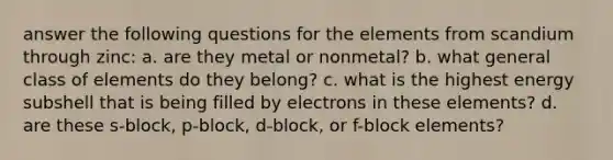 answer the following questions for the elements from scandium through zinc: a. are they metal or nonmetal? b. what general class of elements do they belong? c. what is the highest energy subshell that is being filled by electrons in these elements? d. are these s-block, p-block, d-block, or f-block elements?