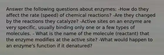 Answer the following questions about enzymes: -How do they affect the rate (speed) of chemical reactions? -Are they changed by the reactions they catalyze? -Active sites on an enzyme are very specific, usually binding only one or a few types of molecules. - What is the name of the molecule (reactant) that the enzyme modifies at the active site? -What would happen to an enzyme's function if it denatured?