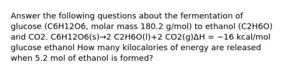 Answer the following questions about the fermentation of glucose (C6H12O6, molar mass 180.2 g/mol) to ethanol (C2H6O) and CO2. C6H12O6(s)→2 C2H6O(l)+2 CO2(g)ΔH = −16 kcal/mol glucose ethanol How many kilocalories of energy are released when 5.2 mol of ethanol is formed?