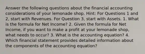 Answer the following questions about the financial accounting considerations of your lemonade shop. Hint: For Questions 1 and 2, start with Revenues. For Question 3, start with Assets. 1. What is the formula for Net Income? 2. Given the formula for Net Income, if you want to make a profit at your lemonade shop, what needs to occur? 3. What is the accounting equation? 4. Which financial statement provides detailed information about the components of the accounting equation?