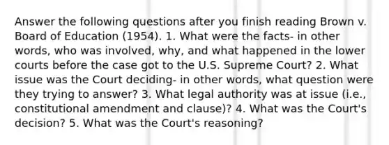 Answer the following questions after you finish reading Brown v. Board of Education (1954). 1. What were the facts- in other words, who was involved, why, and what happened in the lower courts before the case got to the U.S. Supreme Court? 2. What issue was the Court deciding- in other words, what question were they trying to answer? 3. What legal authority was at issue (i.e., constitutional amendment and clause)? 4. What was the Court's decision? 5. What was the Court's reasoning?