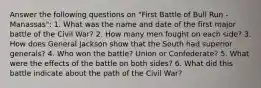 Answer the following questions on "First Battle of Bull Run - Manassas": 1. What was the name and date of the first major battle of the Civil War? 2. How many men fought on each side? 3. How does General Jackson show that the South had superior generals? 4. Who won the battle? Union or Confederate? 5. What were the effects of the battle on both sides? 6. What did this battle indicate about the path of the Civil War?