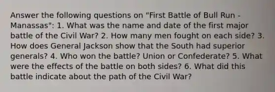 Answer the following questions on "First Battle of Bull Run - Manassas": 1. What was the name and date of the first major battle of the Civil War? 2. How many men fought on each side? 3. How does General Jackson show that the South had superior generals? 4. Who won the battle? Union or Confederate? 5. What were the effects of the battle on both sides? 6. What did this battle indicate about the path of the Civil War?