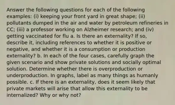 Answer the following questions for each of the following examples: (i) keeping your front yard in great shape; (ii) pollutants dumped in the air and water by petroleum refineries in CC; (iii) a professor working on Alzheimer research; and (iv) getting vaccinated for flu a. Is there an externality? If so, describe it, including references to whether it is positive or negative, and whether it is a consumption or production externality? b. In each of the four cases, carefully graph the given scenario and show private solutions and socially optimal solution. Determine whether there is overproduction or underproduction. In graphs, label as many things as humanly possible. c. If there is an externality, does it seem likely that private markets will arise that allow this externality to be internalized? Why or why not?