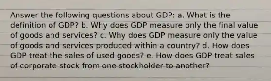 Answer the following questions about GDP: a. What is the definition of GDP? b. Why does GDP measure only the final value of goods and services? c. Why does GDP measure only the value of goods and services produced within a country? d. How does GDP treat the sales of used goods? e. How does GDP treat sales of corporate stock from one stockholder to another?