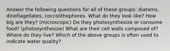 Answer the following questions for all of these groups: diatoms, dinoflagellates, coccolithophores. What do they look like? How big are they? (microscopic) Do they photosynthesize or consume food? (photosynthesize) What are their cell walls composed of? Where do they live? Which of the above groups is often used to indicate water quality?