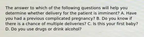 The answer to which of the following questions will help you determine whether delivery for the patient is imminent? A. Have you had a previous complicated pregnancy? B. Do you know if there is a chance of multiple deliveries? C. Is this your first baby? D. Do you use drugs or drink alcohol?