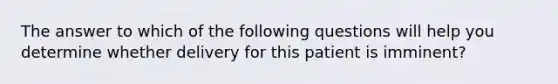 The answer to which of the following questions will help you determine whether delivery for this patient is imminent?