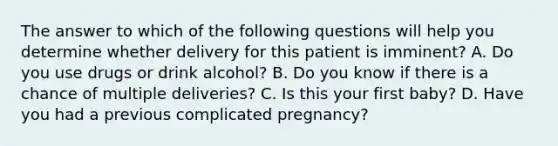 The answer to which of the following questions will help you determine whether delivery for this patient is imminent? A. Do you use drugs or drink alcohol? B. Do you know if there is a chance of multiple deliveries? C. Is this your first baby? D. Have you had a previous complicated pregnancy?