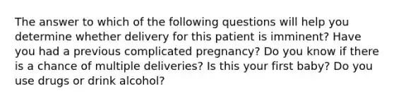 The answer to which of the following questions will help you determine whether delivery for this patient is imminent? Have you had a previous complicated pregnancy? Do you know if there is a chance of multiple deliveries? Is this your first baby? Do you use drugs or drink alcohol?