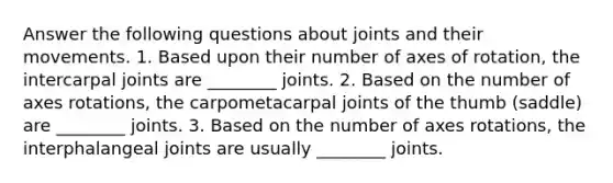 Answer the following questions about joints and their movements. 1. Based upon their number of axes of rotation, the intercarpal joints are ________ joints. 2. Based on the number of axes rotations, the carpometacarpal joints of the thumb (saddle) are ________ joints. 3. Based on the number of axes rotations, the interphalangeal joints are usually ________ joints.